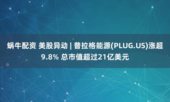 蜗牛配资 美股异动 | 普拉格能源(PLUG.US)涨超9.8% 总市值超过21亿美元