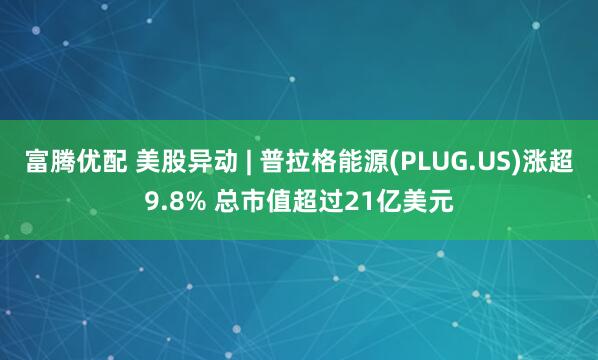 富腾优配 美股异动 | 普拉格能源(PLUG.US)涨超9.8% 总市值超过21亿美元
