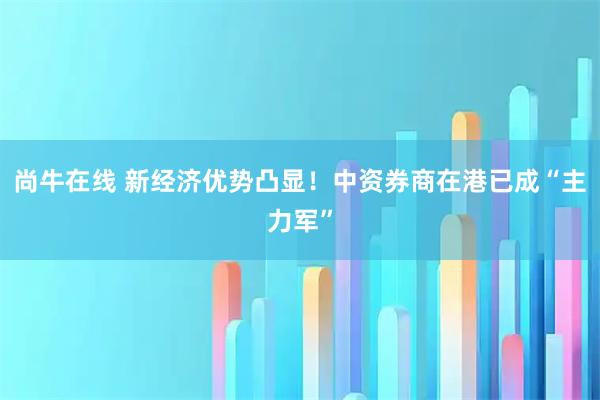 尚牛在线 新经济优势凸显！中资券商在港已成“主力军”