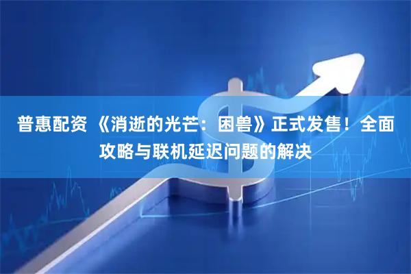 普惠配资 《消逝的光芒：困兽》正式发售！全面攻略与联机延迟问题的解决