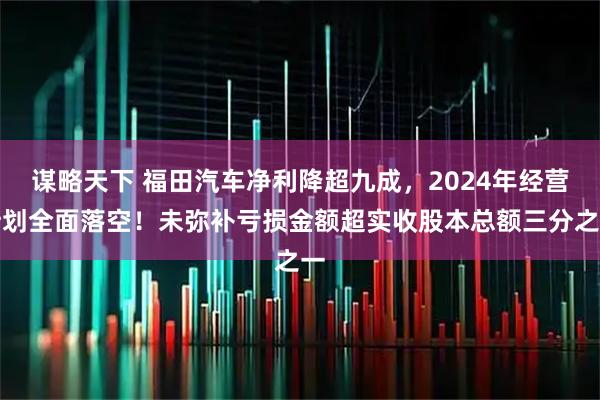 谋略天下 福田汽车净利降超九成，2024年经营计划全面落空！未弥补亏损金额超实收股本总额三分之一