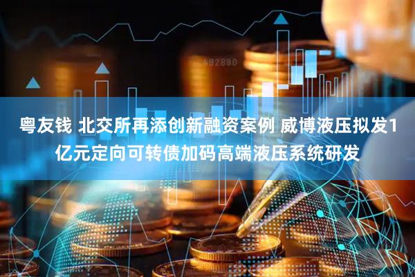 粤友钱 北交所再添创新融资案例 威博液压拟发1亿元定向可转债加码高端液压系统研发