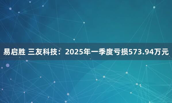易启胜 三友科技：2025年一季度亏损573.94万元