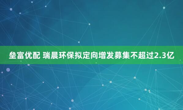 垒富优配 瑞晨环保拟定向增发募集不超过2.3亿