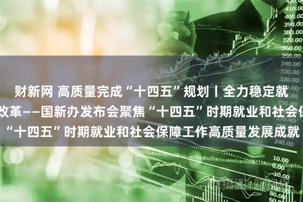 财新网 高质量完成“十四五”规划丨全力稳定就业大局 持续深化社保改革——国新办发布会聚焦“十四五”时期就业和社会保障工作高质量发展成就