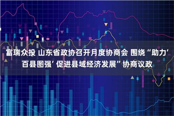 富瑞众投 山东省政协召开月度协商会 围绕“助力‘百县图强’ 促进县域经济发展”协商议政