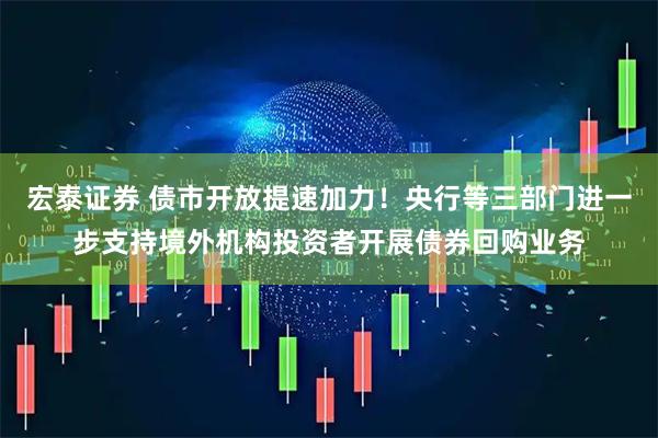 宏泰证券 债市开放提速加力！央行等三部门进一步支持境外机构投资者开展债券回购业务