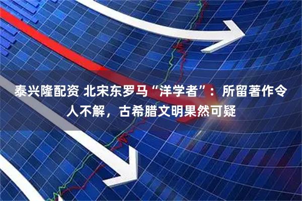 泰兴隆配资 北宋东罗马“洋学者”：所留著作令人不解，古希腊文明果然可疑