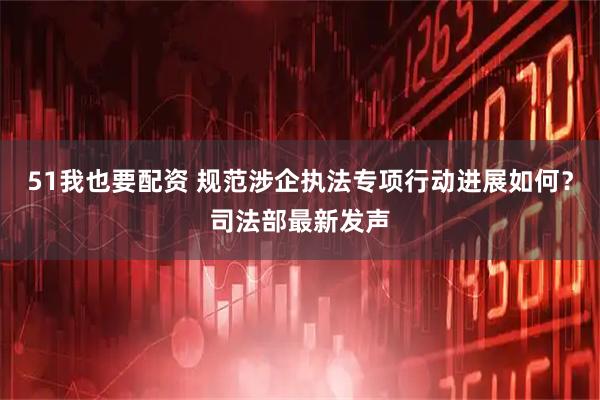 51我也要配资 规范涉企执法专项行动进展如何？司法部最新发声