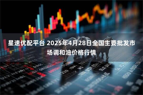 星速优配平台 2025年4月28日全国主要批发市场调和油价格行情