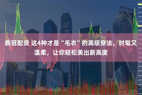 鼎冠配资 这4种才是“毛衣”的高级穿法,时髦又温柔,让你轻松美出新高度