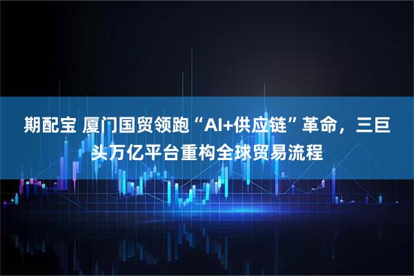 期配宝 厦门国贸领跑“AI+供应链”革命，三巨头万亿平台重构全球贸易流程