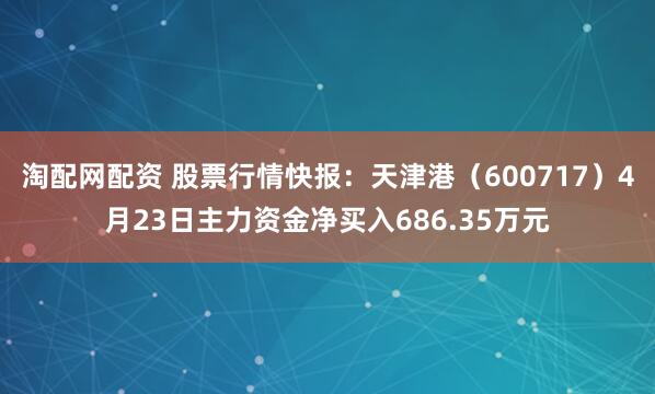 淘配网配资 股票行情快报：天津港（600717）4月23日主力资金净买入686.35万元