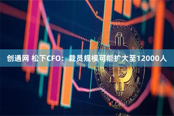 创通网 松下CFO：裁员规模可能扩大至12000人